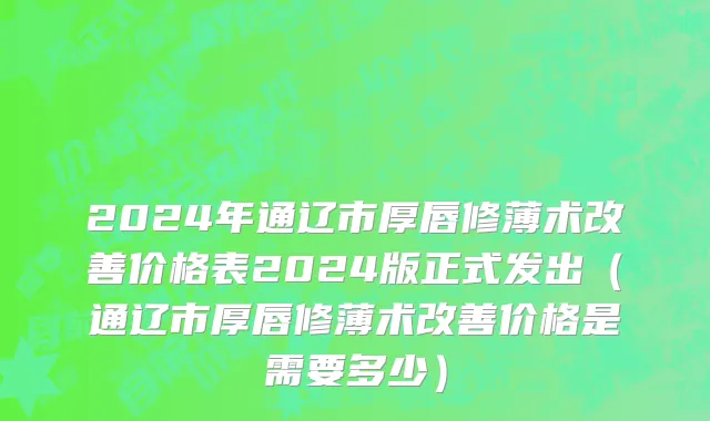 2024年通辽市厚唇修薄术改善价格表2024版正式发出（通辽市厚唇修薄术改善价格是需要多少）