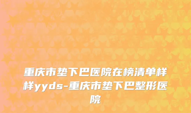 重庆市垫下巴医院在榜清单样样yyds-重庆市垫下巴整形医院