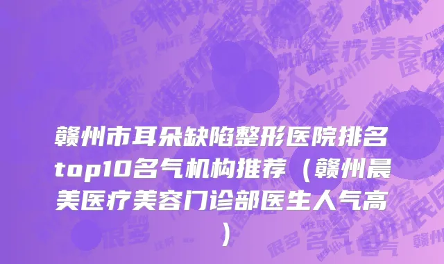 赣州市耳朵缺陷整形医院排名top10名气机构推荐（赣州晨美医疗美容门诊部医生人气高）