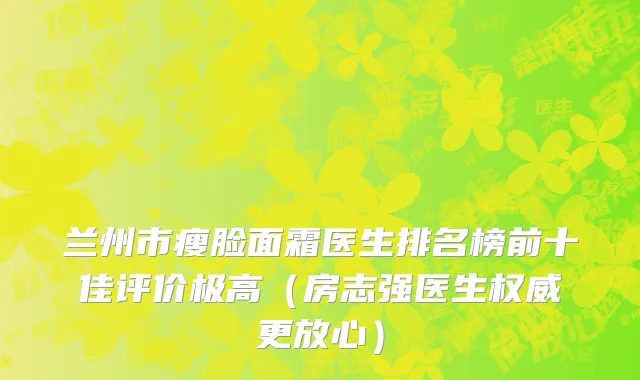 兰州市瘦脸面霜医生排名榜前十佳评价极高（房志强医生权威更放心）