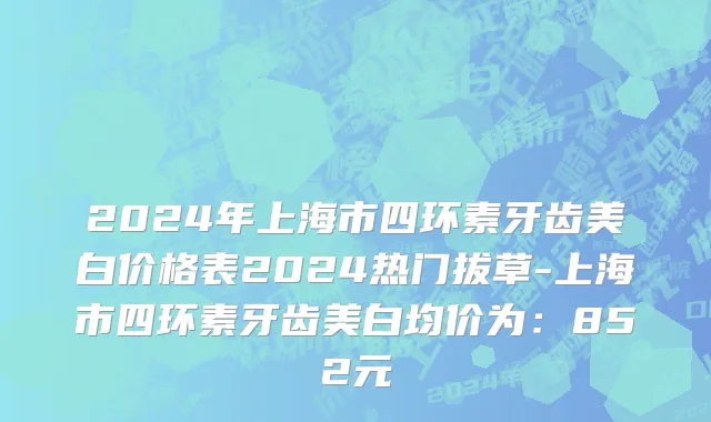 2024年上海市四环素牙齿美白价格表2024热门拔草-上海市四环素牙齿美白均价为：852元