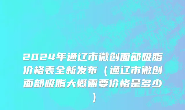 2024年通辽市微创面部吸脂价格表全新发布（通辽市微创面部吸脂大概需要价格是多少）