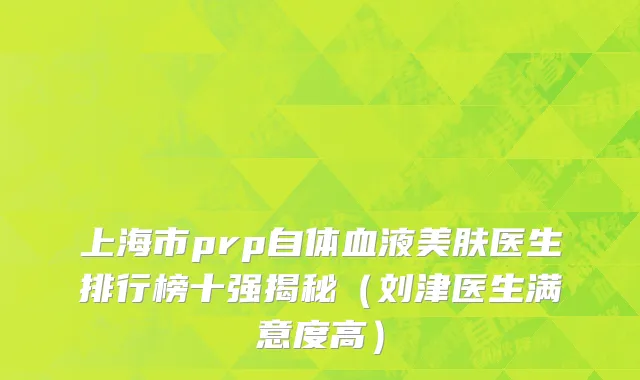 上海市prp自体血液美肤医生排行榜十强揭秘（刘津医生满意度高）