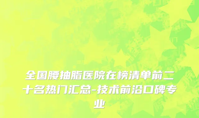全国腰抽脂医院在榜清单前二十名热门汇总-技术前沿口碑专业