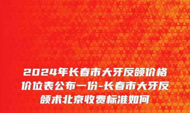 2024年长春市大牙反颌价格价位表公布一份-长春市大牙反颌术北京收费标准如何