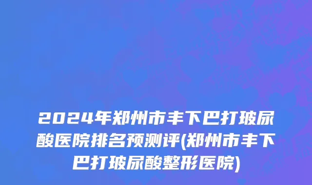 2024年郑州市丰下巴打玻尿酸医院排名预测评(郑州市丰下巴打玻尿酸整形医院)