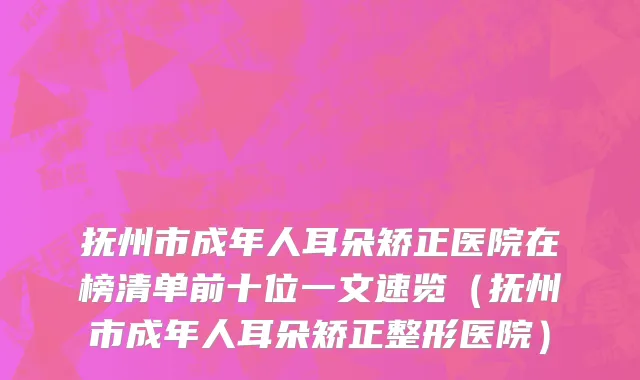 抚州市成年人耳朵矫正医院在榜清单前十位一文速览（抚州市成年人耳朵矫正整形医院）