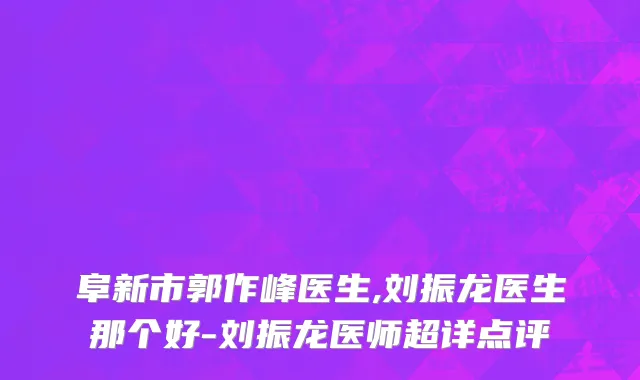阜新市郭作峰医生,刘振龙医生那个好-刘振龙医师超详点评