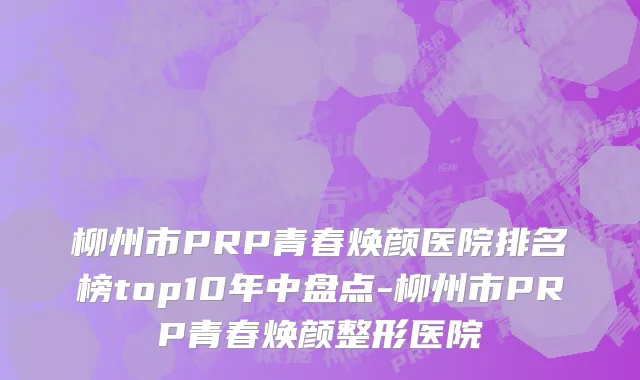 柳州市PRP青春焕颜医院排名榜top10年中盘点-柳州市PRP青春焕颜整形医院
