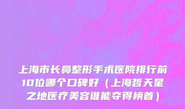 上海市长鼻整形手术医院排行前10位哪个口碑好（上海哲天星之地医疗美容谁能夺得榜首）