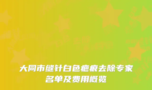 大同市缝针白色疤痕去除专家名单及费用概览