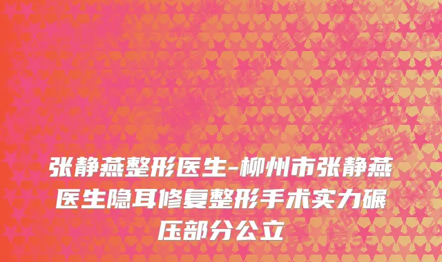 张静燕整形医生-柳州市张静燕医生隐耳修复整形手术实力碾压部分公立