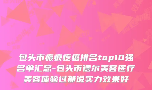 包头市瘢痕疙瘩排名top10强名单汇总-包头市德尔美客医疗美容体验过都说实力效果好