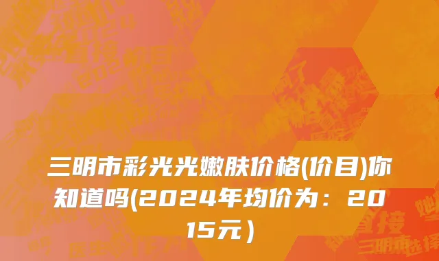 三明市彩光光嫩肤价格(价目)你知道吗(2024年均价为：2015元）