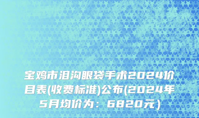 宝鸡市泪沟眼袋手术2024价目表(收费标准)公布(2024年5月均价为：6820元）