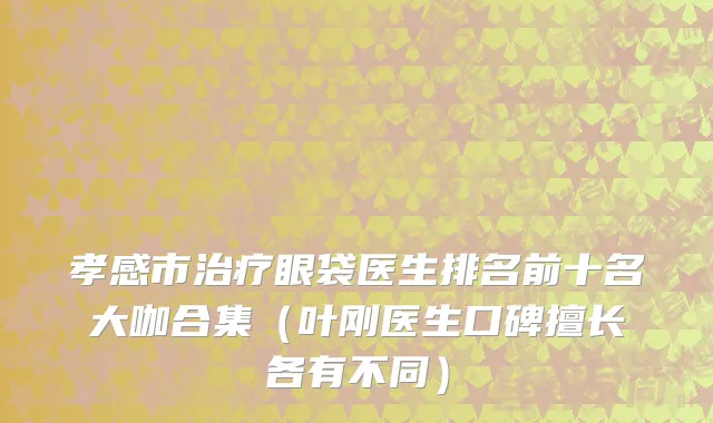 孝感市治疗眼袋医生排名前十名大咖合集（叶刚医生口碑擅长各有不同）