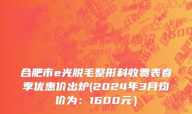 合肥市e光脱毛整形科收费表春季优惠价出炉(2024年3月均价为：1600元）
