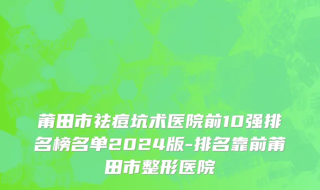 莆田市祛痘坑术医院前10强排名榜名单2024版-排名靠前莆田市整形医院