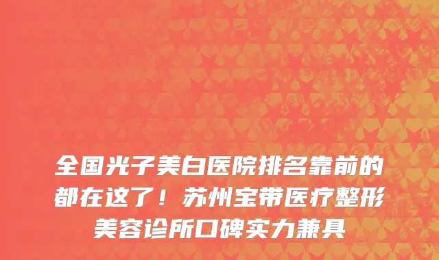 全国光子美白医院排名靠前的都在这了!苏州宝带医疗整形美容诊所口碑实力兼具