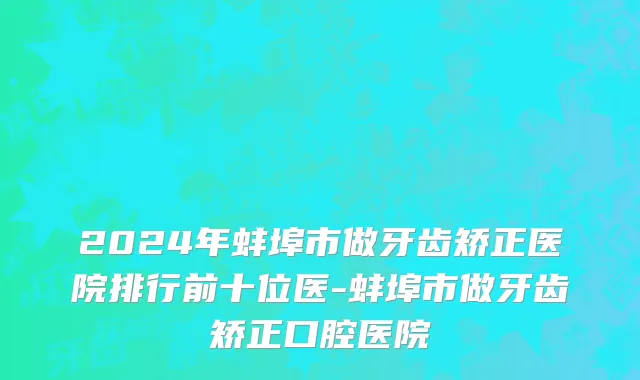 2024年蚌埠市做牙齿矫正医院排行前十位医-蚌埠市做牙齿矫正口腔医院