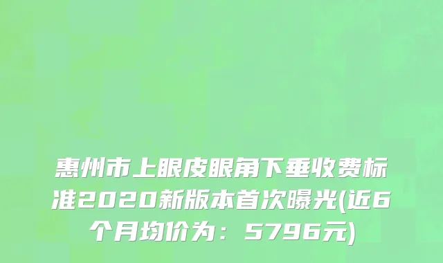惠州市上眼皮眼角下垂收费标准2020新版本首次曝光(近6个月均价为：5796元)