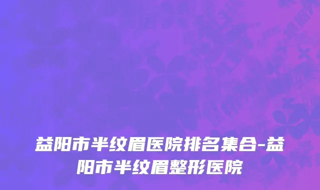 益阳市半纹眉医院排名集合-益阳市半纹眉整形医院