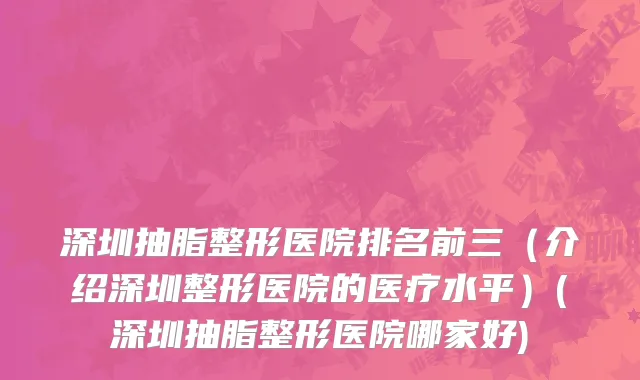 深圳抽脂整形医院排名前三（介绍深圳整形医院的医疗水平）(深圳抽脂整形医院哪家好)