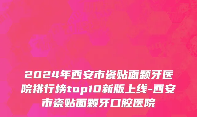 2024年西安市瓷贴面颗牙医院排行榜top10新版上线-西安市瓷贴面颗牙口腔医院