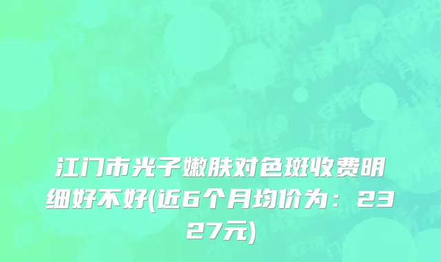 江门市光子嫩肤对色斑收费明细好不好(近6个月均价为：2327元)
