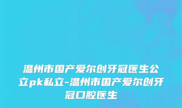 温州市国产爱尔创牙冠医生公立pk私立-温州市国产爱尔创牙冠口腔医生