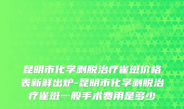 昆明市化学剥脱治疗雀斑价格表新鲜出炉-昆明市化学剥脱治疗雀斑一般手术费用是多少