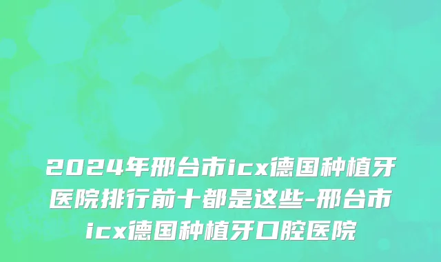 2024年邢台市icx德国种植牙医院排行前十都是这些-邢台市icx德国种植牙口腔医院