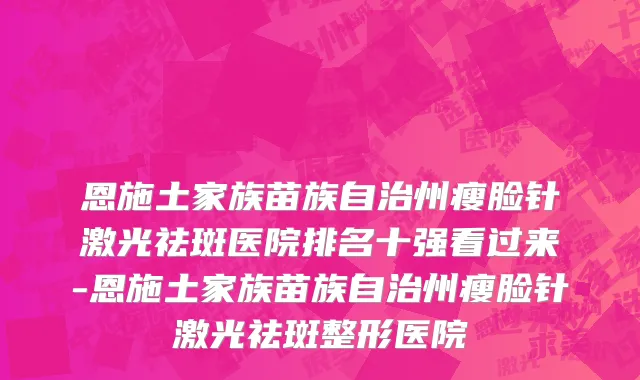 恩施土家族苗族自治州瘦脸针激光祛斑医院排名十强看过来-恩施土家族苗族自治州瘦脸针激光祛斑整形医院