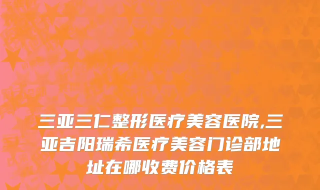 三亚三仁整形医疗美容医院,三亚吉阳瑞希医疗美容门诊部地址在哪收费价格表