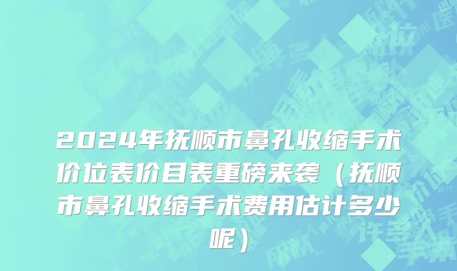 2024年抚顺市鼻孔收缩手术价位表价目表重磅来袭（抚顺市鼻孔收缩手术费用估计多少呢）