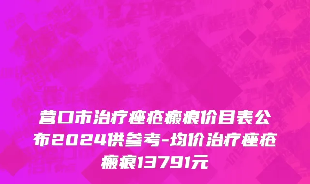营口市治疗痤疮瘢痕价目表公布2024供参考-均价治疗痤疮瘢痕13791元