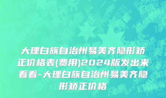 大理白族自治州易美齐隐形矫正价格表(费用)2024版发出来看看-大理白族自治州易美齐隐形矫正价格