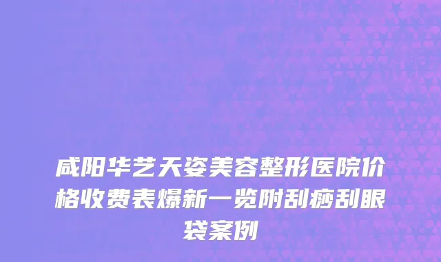 咸阳华艺天姿美容整形医院价格收费表爆新一览附刮痧刮眼袋案例