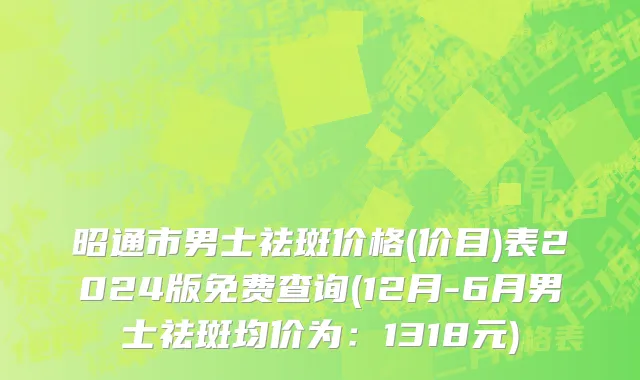 昭通市男士祛斑价格(价目)表2024版免费查询(12月-6月男士祛斑均价为：1318元)
