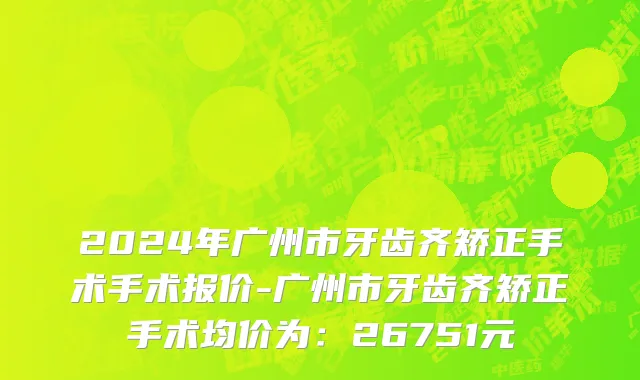 2024年广州市牙齿齐矫正手术手术报价-广州市牙齿齐矫正手术均价为：26751元