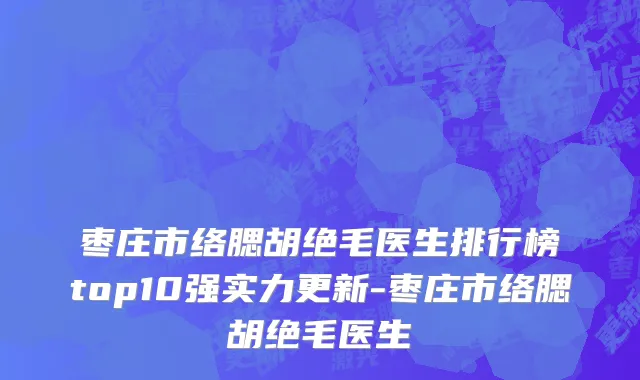 枣庄市络腮胡绝毛医生排行榜top10强实力更新-枣庄市络腮胡绝毛医生