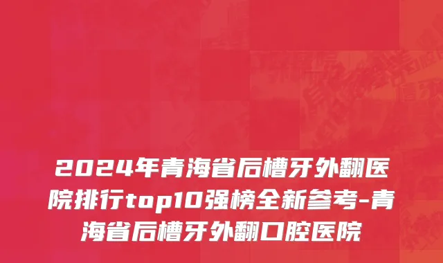 2024年青海省后槽牙外翻医院排行top10强榜全新参考-青海省后槽牙外翻口腔医院