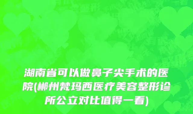 湖南省可以做鼻子尖手术的医院(郴州梵玛西医疗美容整形诊所公立对比值得一看)
