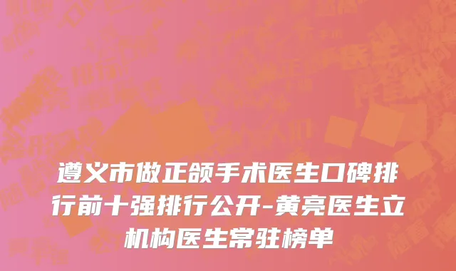 遵义市做正颌手术医生口碑排行前十强排行公开-黄亮医生立机构医生常驻榜单