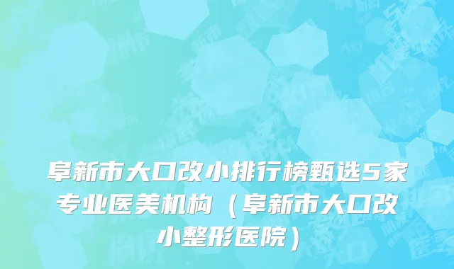 阜新市大口改小排行榜甄选5家专业医美机构（阜新市大口改小整形医院）