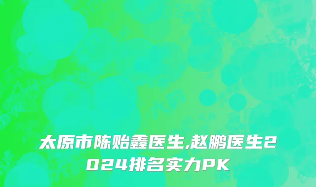 太原市陈贻鑫医生,赵鹏医生2024排名实力PK