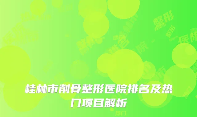 桂林市削骨整形医院排名及热门项目解析