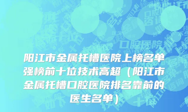 阳江市金属托槽医院上榜名单强榜前十位技术高超（阳江市金属托槽口腔医院排名靠前的医生名单）