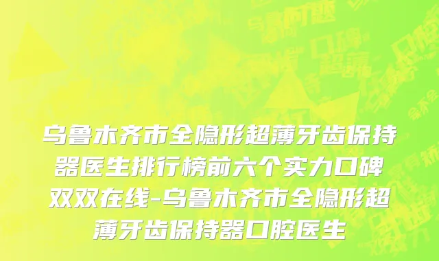 乌鲁木齐市全隐形超薄牙齿保持器医生排行榜前六个实力口碑双双在线-乌鲁木齐市全隐形超薄牙齿保持器口腔医生