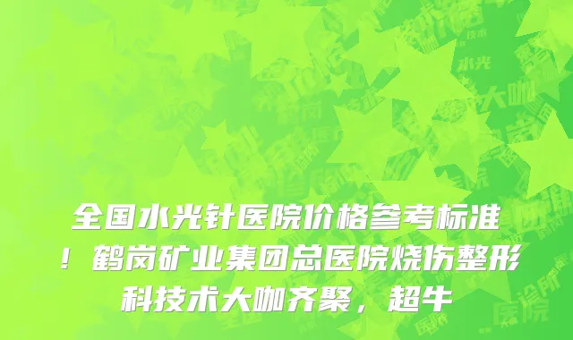 全国水光针医院价格参考标准!鹤岗矿业集团总医院烧伤整形科技术大咖齐聚,超牛